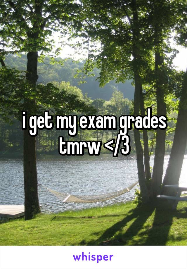 i get my exam grades tmrw </3