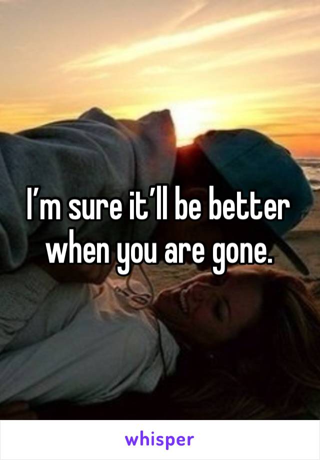 I’m sure it’ll be better when you are gone.  