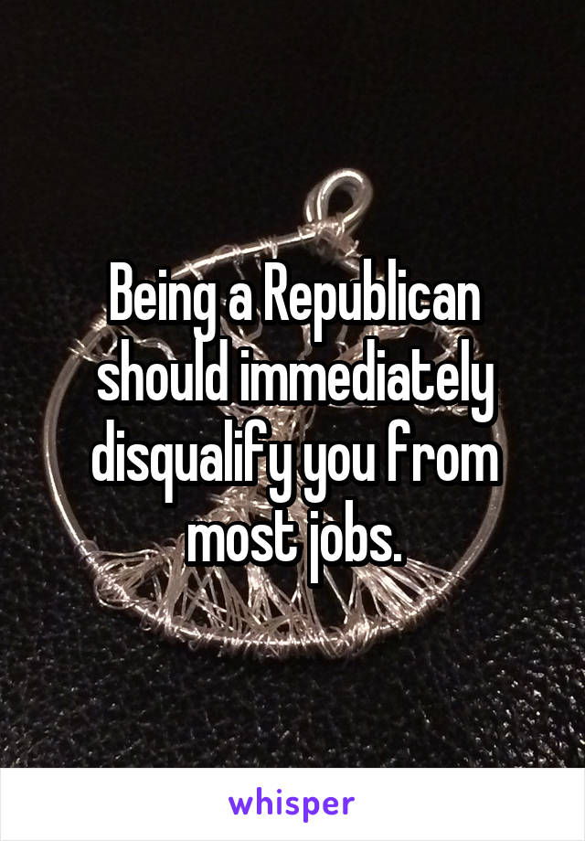 Being a Republican should immediately disqualify you from most jobs.