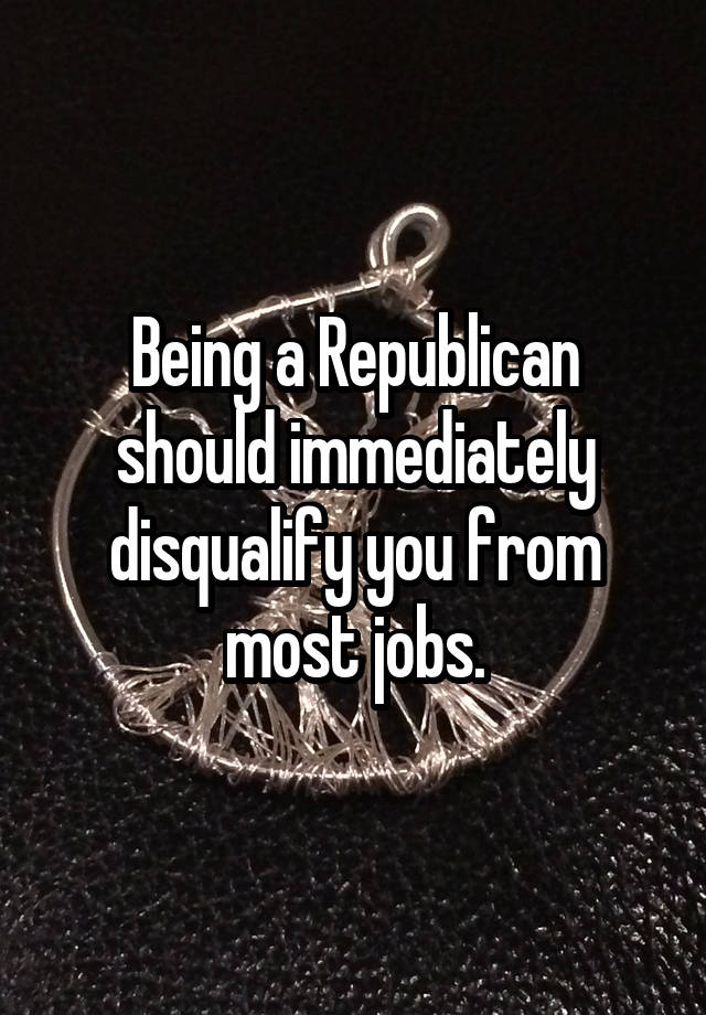 Being a Republican should immediately disqualify you from most jobs.