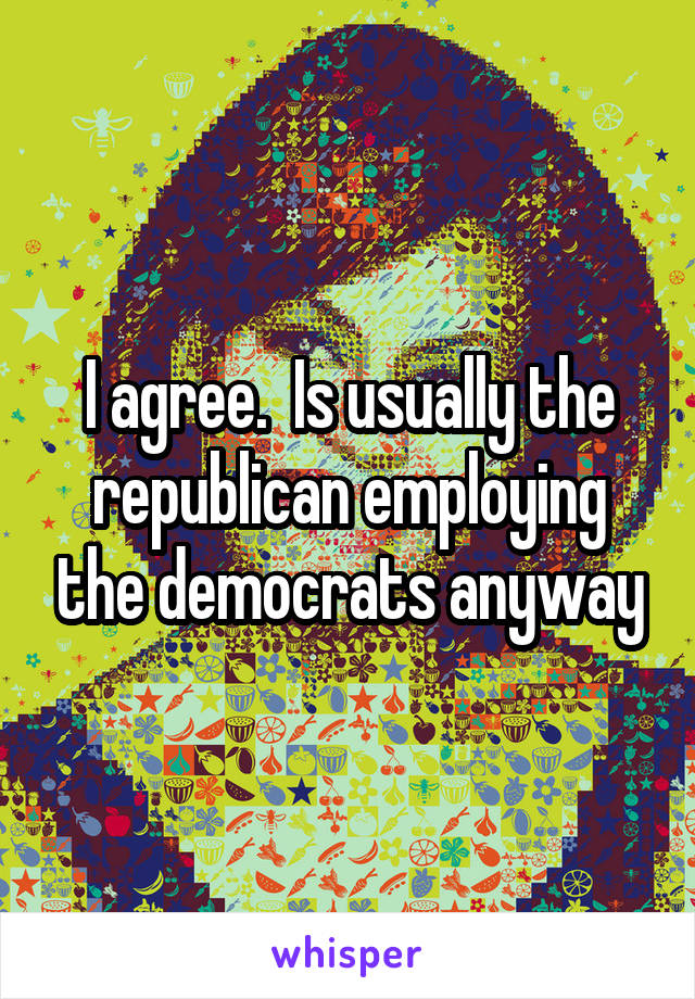 I agree.  Is usually the republican employing the democrats anyway