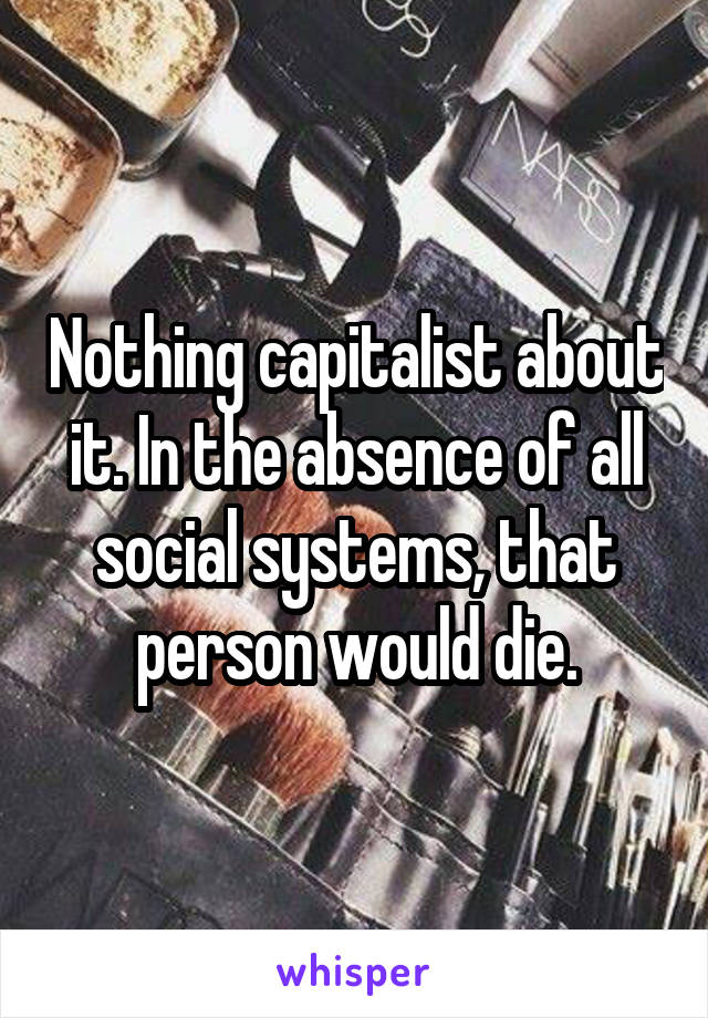 Nothing capitalist about it. In the absence of all social systems, that person would die.