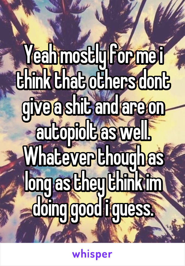 Yeah mostly for me i think that others dont give a shit and are on autopiolt as well. Whatever though as long as they think im doing good i guess.