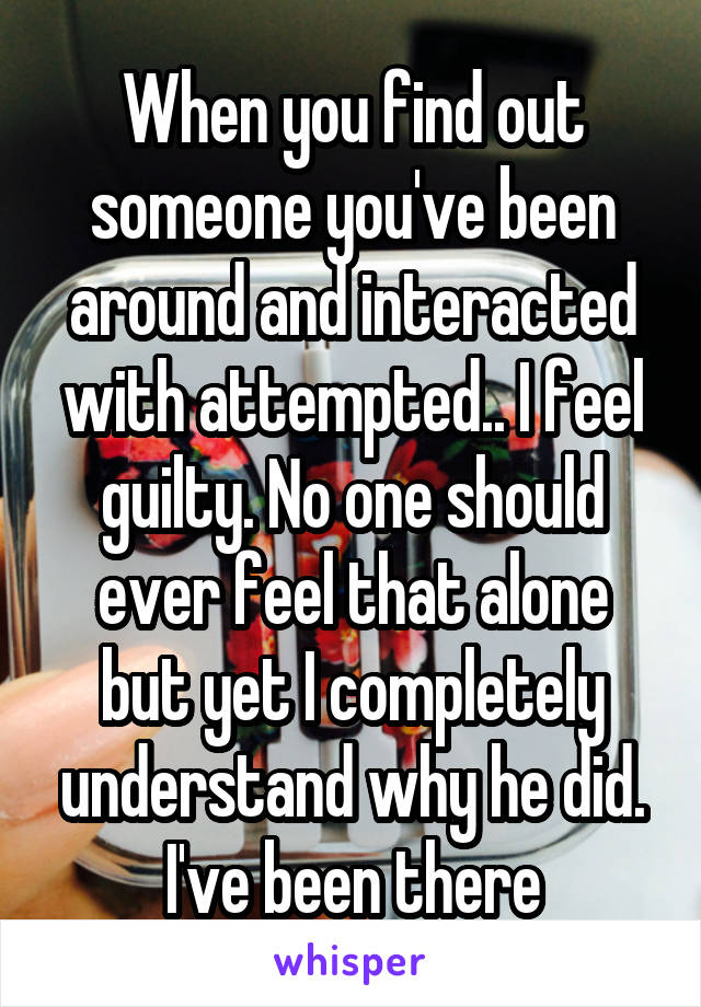 When you find out someone you've been around and interacted with attempted.. I feel guilty. No one should ever feel that alone but yet I completely understand why he did. I've been there