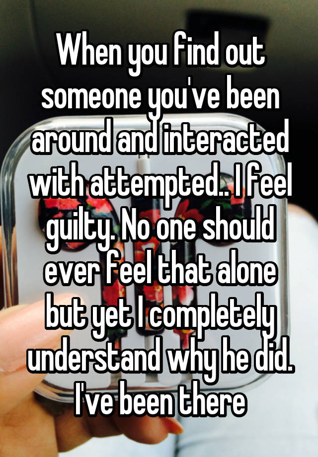 When you find out someone you've been around and interacted with attempted.. I feel guilty. No one should ever feel that alone but yet I completely understand why he did. I've been there