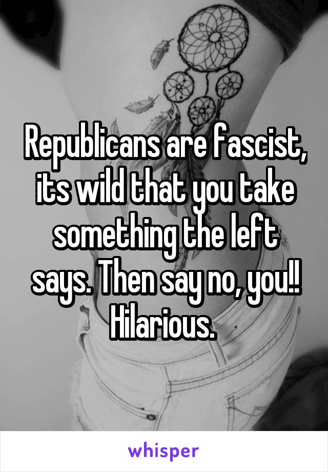 Republicans are fascist, its wild that you take something the left says. Then say no, you!! Hilarious. 