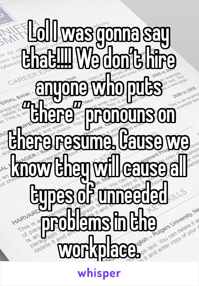 Lol I was gonna say that!!!! We don’t hire anyone who puts “there” pronouns on there resume. Cause we know they will cause all types of unneeded problems in the workplace.