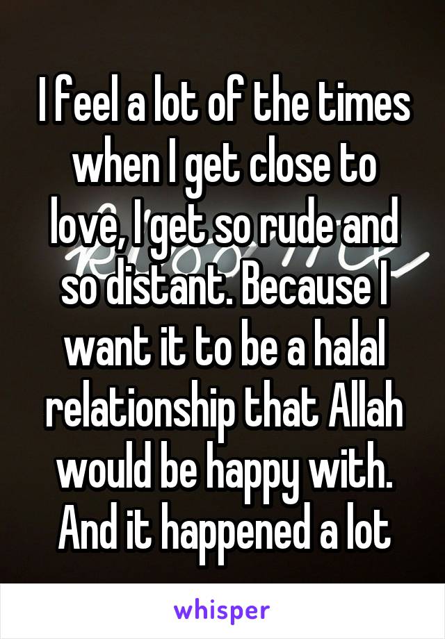 I feel a lot of the times when I get close to love, I get so rude and so distant. Because I want it to be a halal relationship that Allah would be happy with. And it happened a lot