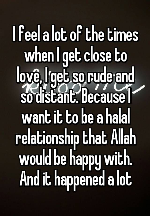 I feel a lot of the times when I get close to love, I get so rude and so distant. Because I want it to be a halal relationship that Allah would be happy with. And it happened a lot