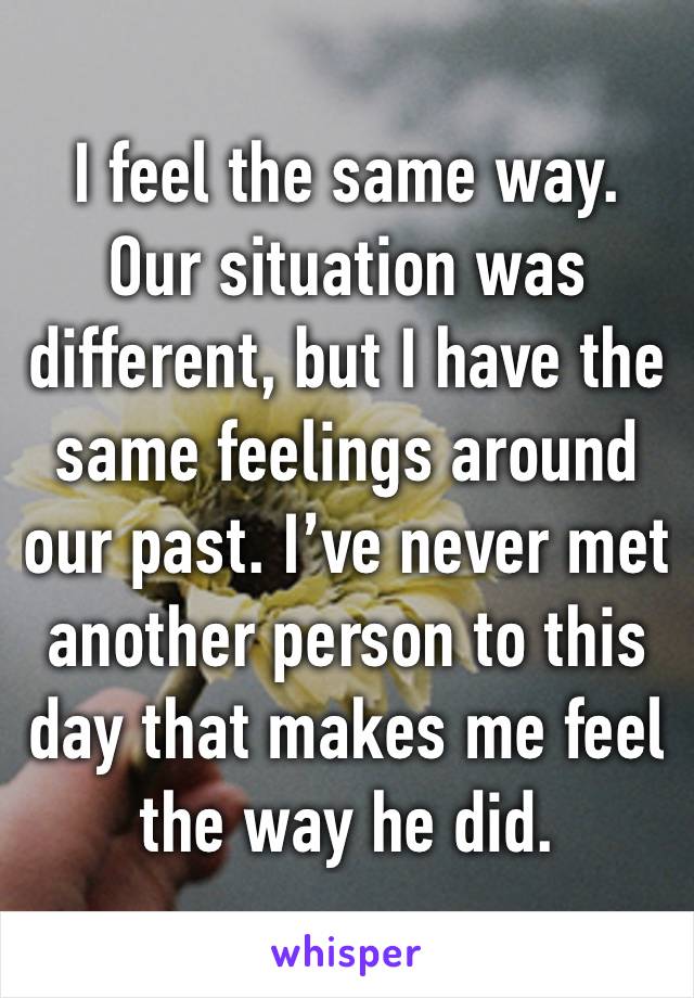 I feel the same way. Our situation was different, but I have the same feelings around our past. I’ve never met another person to this day that makes me feel the way he did. 