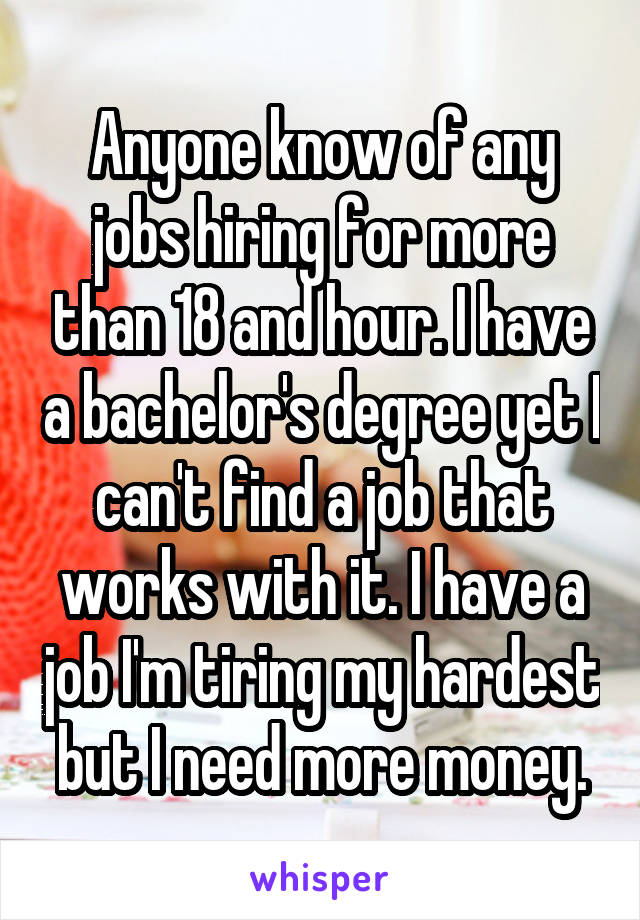 Anyone know of any jobs hiring for more than 18 and hour. I have a bachelor's degree yet I can't find a job that works with it. I have a job I'm tiring my hardest but I need more money.