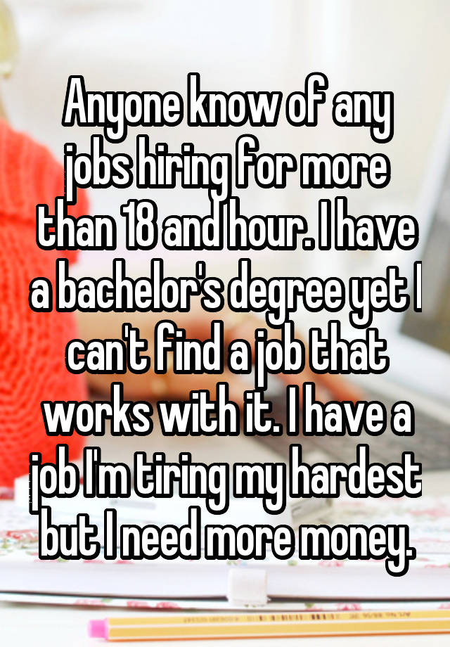 Anyone know of any jobs hiring for more than 18 and hour. I have a bachelor's degree yet I can't find a job that works with it. I have a job I'm tiring my hardest but I need more money.