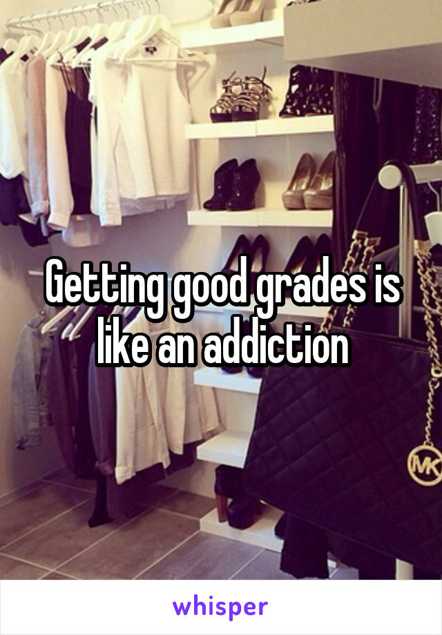 Getting good grades is like an addiction