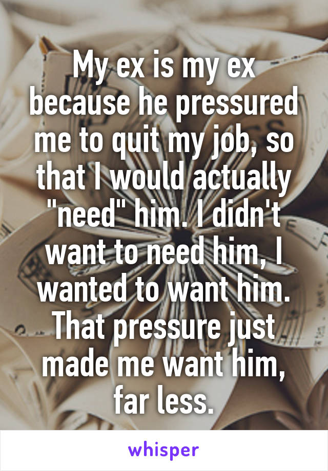 My ex is my ex because he pressured me to quit my job, so that I would actually "need" him. I didn't want to need him, I wanted to want him. That pressure just made me want him, far less.