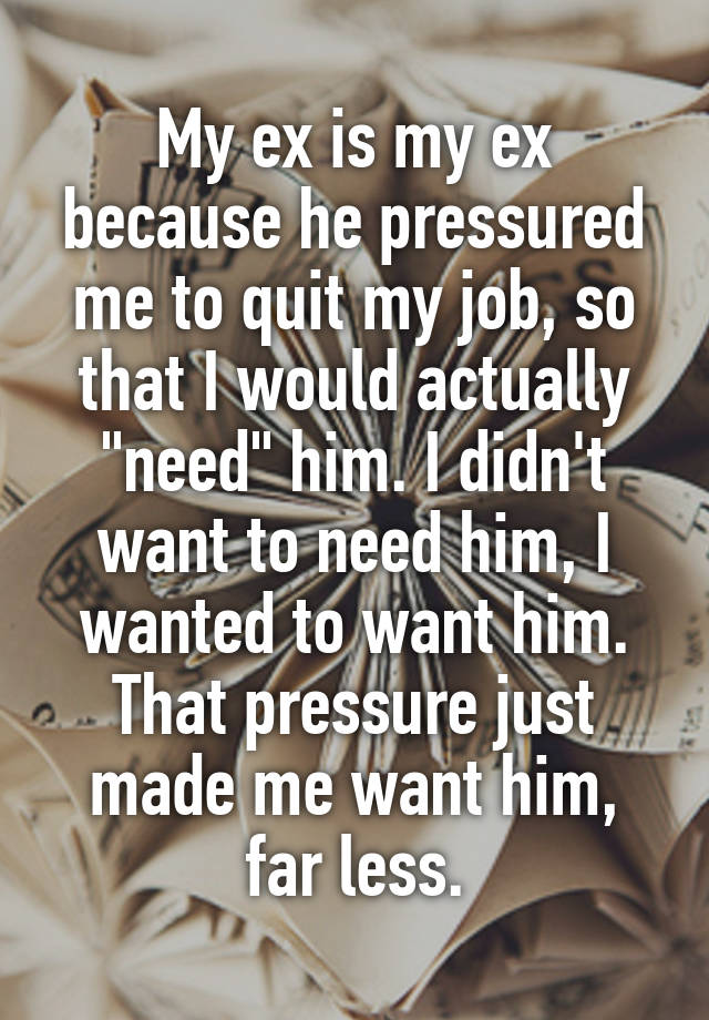 My ex is my ex because he pressured me to quit my job, so that I would actually "need" him. I didn't want to need him, I wanted to want him. That pressure just made me want him, far less.