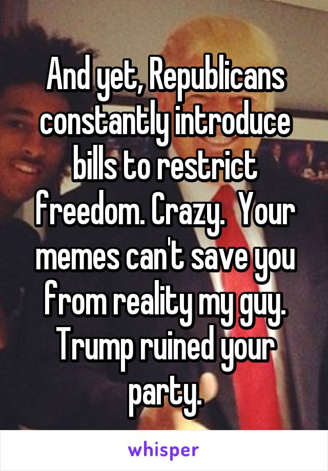 And yet, Republicans constantly introduce bills to restrict freedom. Crazy.  Your memes can't save you from reality my guy. Trump ruined your party.