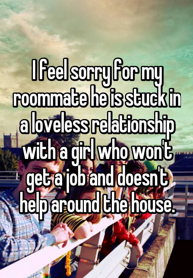 I feel sorry for my roommate he is stuck in a loveless relationship with a girl who won't get a job and doesn't help around the house.