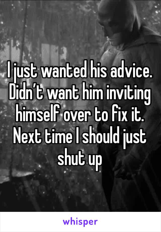 I just wanted his advice. Didn’t want him inviting himself over to fix it. Next time I should just shut up 