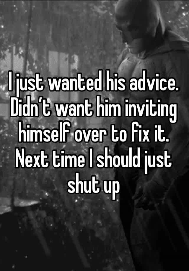 I just wanted his advice. Didn’t want him inviting himself over to fix it. Next time I should just shut up 