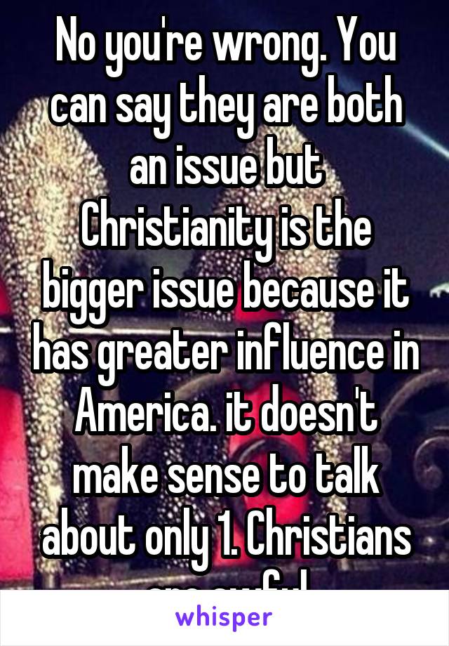 No you're wrong. You can say they are both an issue but Christianity is the bigger issue because it has greater influence in America. it doesn't make sense to talk about only 1. Christians are awful