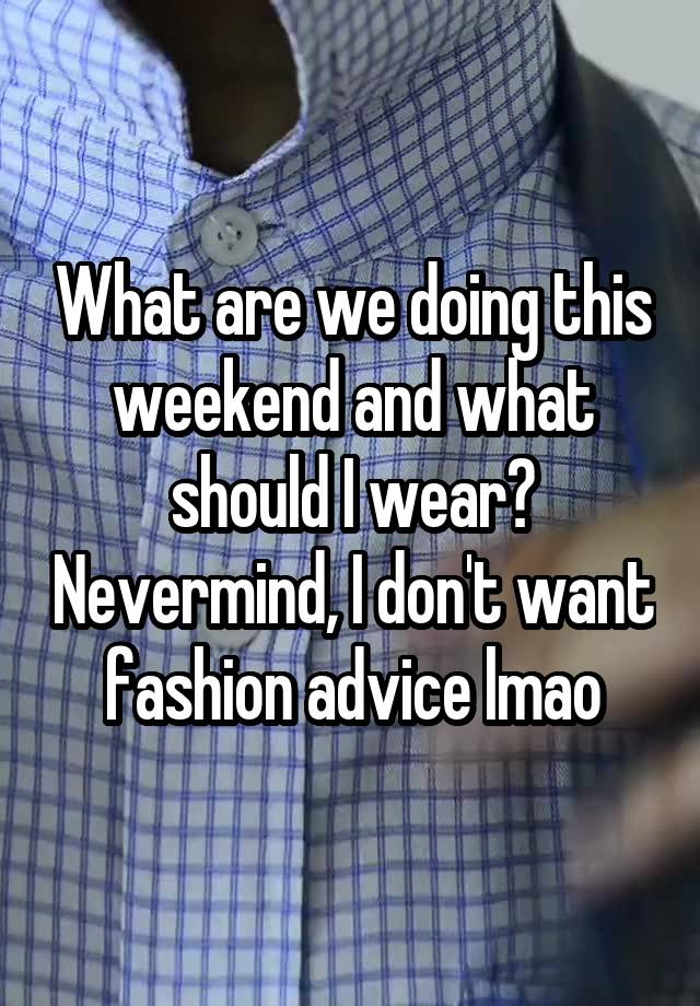 What are we doing this weekend and what should I wear? Nevermind, I don't want fashion advice lmao