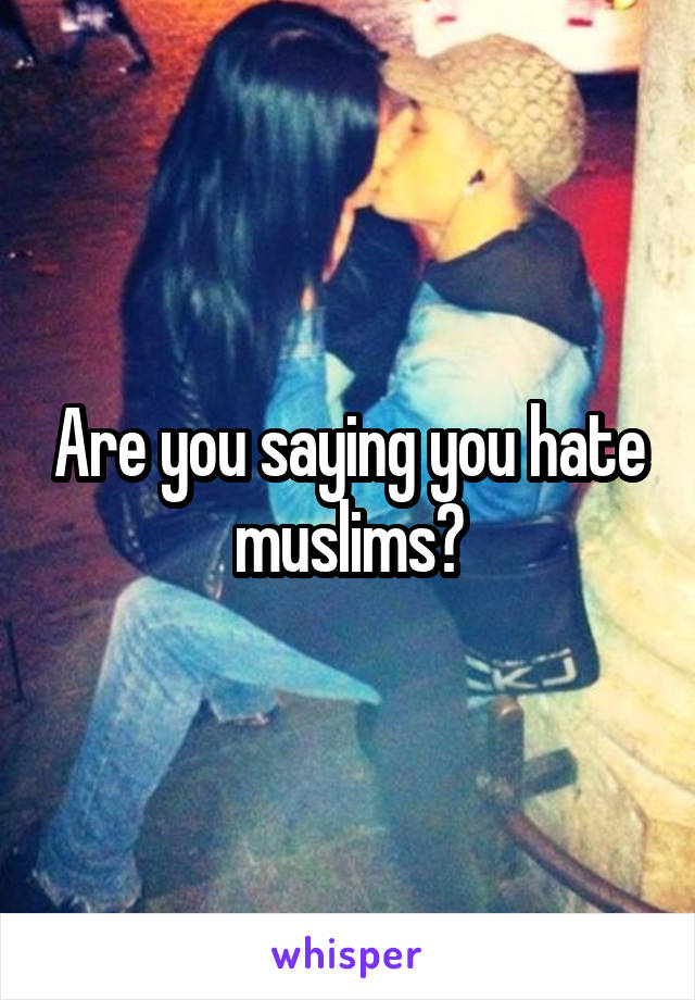 Are you saying you hate muslims?