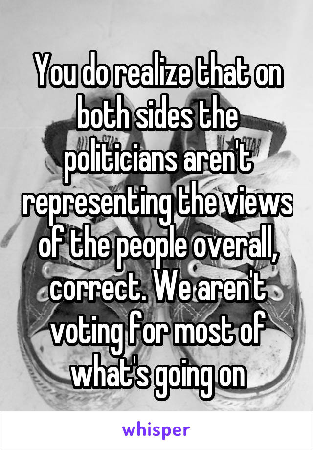 You do realize that on both sides the politicians aren't representing the views of the people overall, correct. We aren't voting for most of what's going on