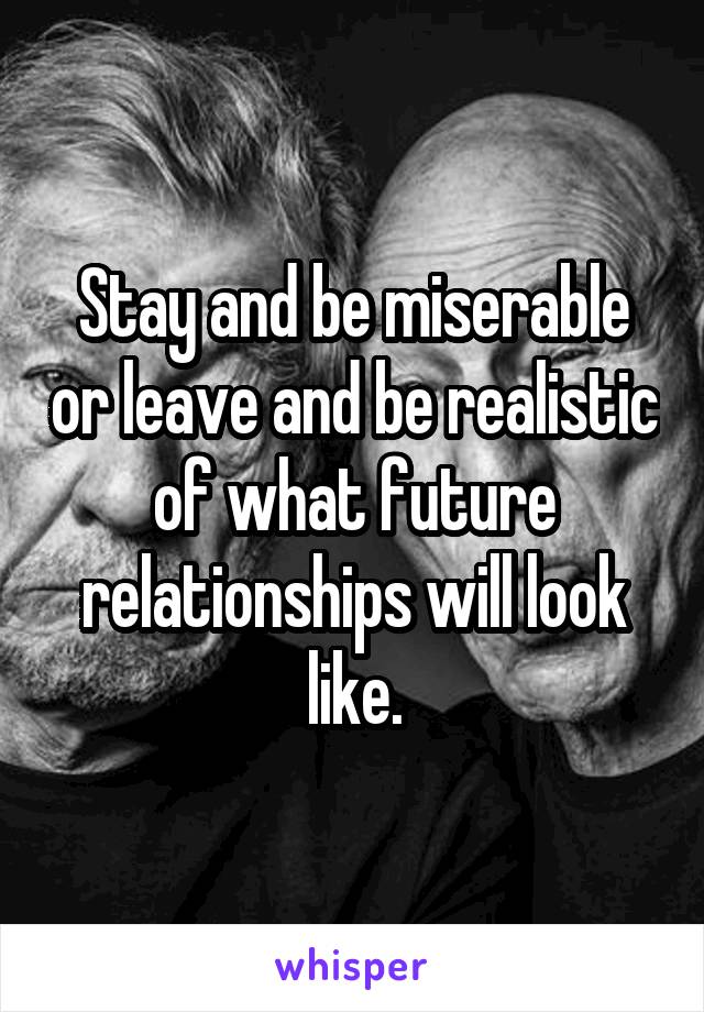 Stay and be miserable or leave and be realistic of what future relationships will look like.