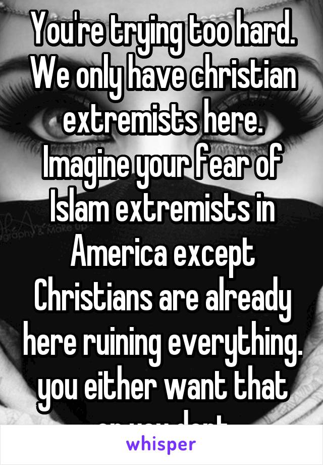 You're trying too hard. We only have christian extremists here. Imagine your fear of Islam extremists in America except Christians are already here ruining everything. you either want that or you dont