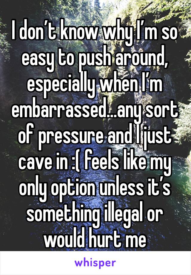 I don’t know why I’m so easy to push around, especially when I’m embarrassed…any sort of pressure and I just cave in :( feels like my only option unless it’s something illegal or would hurt me 