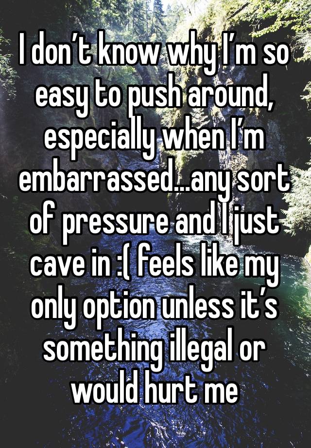 I don’t know why I’m so easy to push around, especially when I’m embarrassed…any sort of pressure and I just cave in :( feels like my only option unless it’s something illegal or would hurt me 