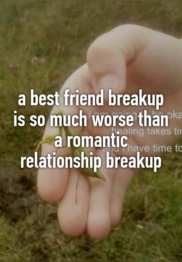 a best friend breakup is so much worse than a romantic relationship breakup