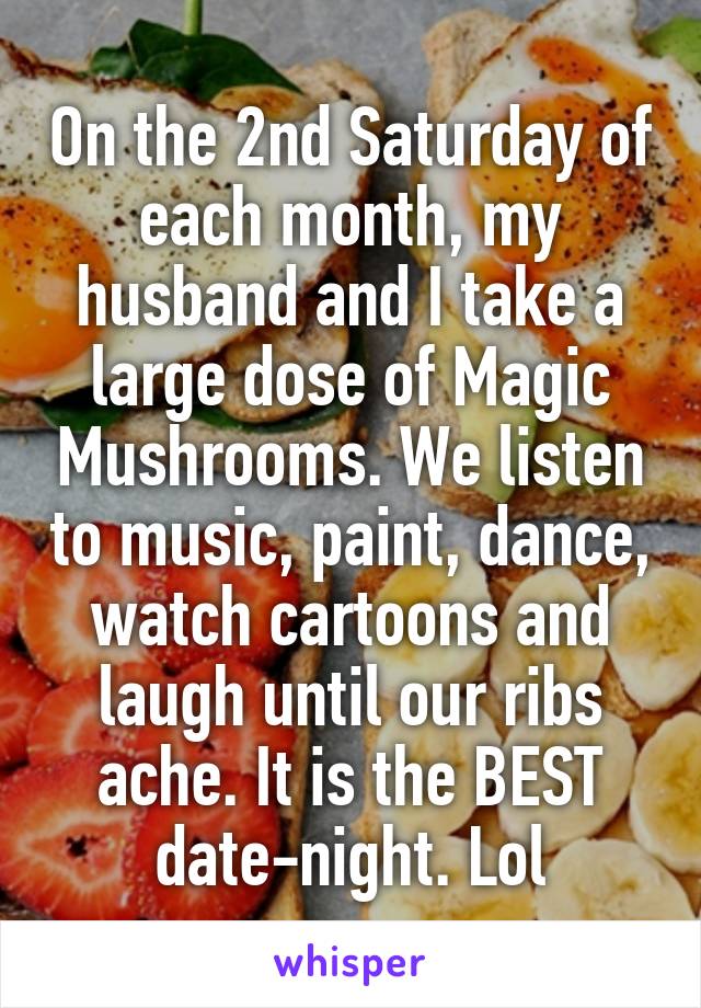 On the 2nd Saturday of each month, my husband and I take a large dose of Magic Mushrooms. We listen to music, paint, dance, watch cartoons and laugh until our ribs ache. It is the BEST date-night. Lol