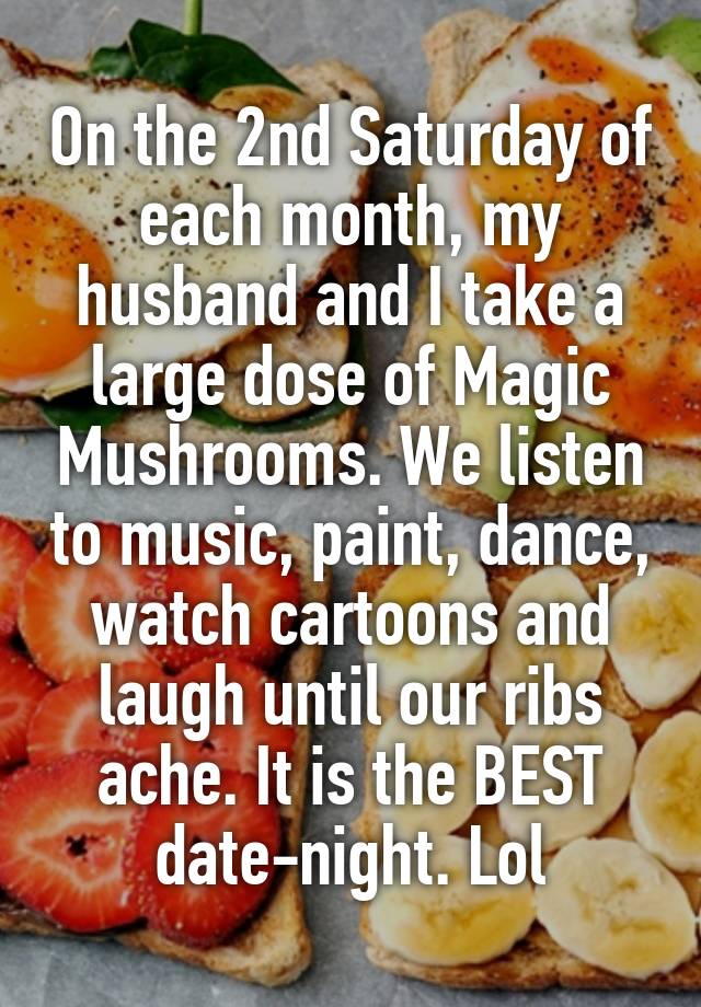 On the 2nd Saturday of each month, my husband and I take a large dose of Magic Mushrooms. We listen to music, paint, dance, watch cartoons and laugh until our ribs ache. It is the BEST date-night. Lol