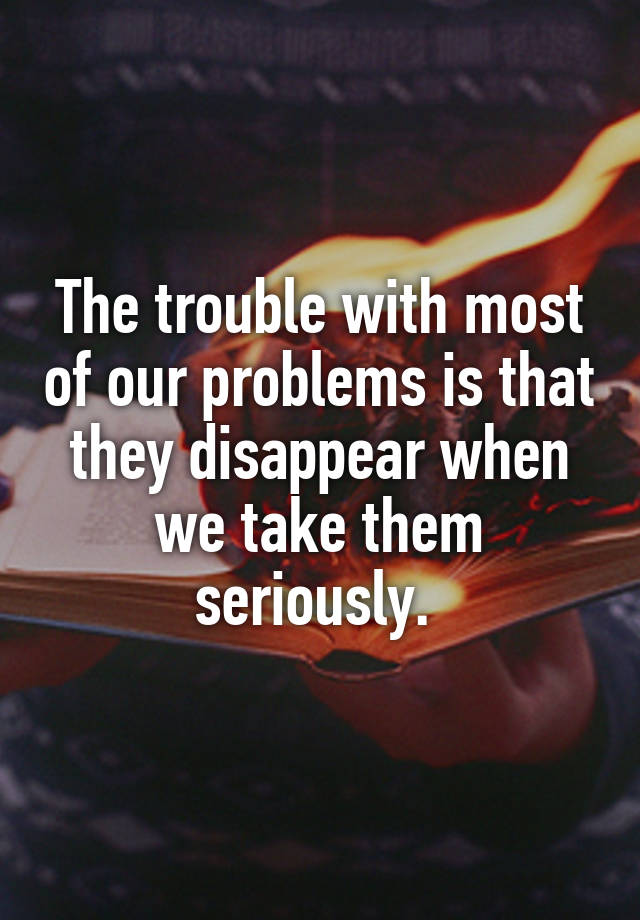 The trouble with most of our problems is that they disappear when we take them seriously. 