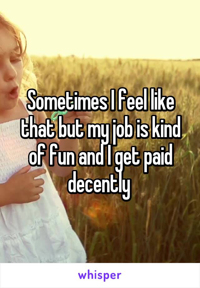 Sometimes I feel like that but my job is kind of fun and I get paid decently 