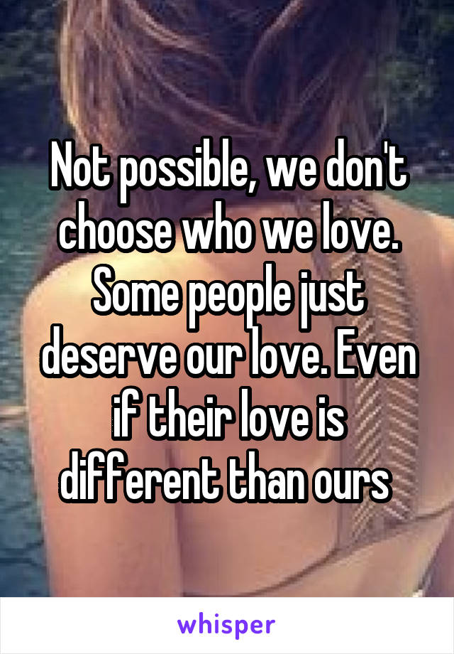 Not possible, we don't choose who we love. Some people just deserve our love. Even if their love is different than ours 