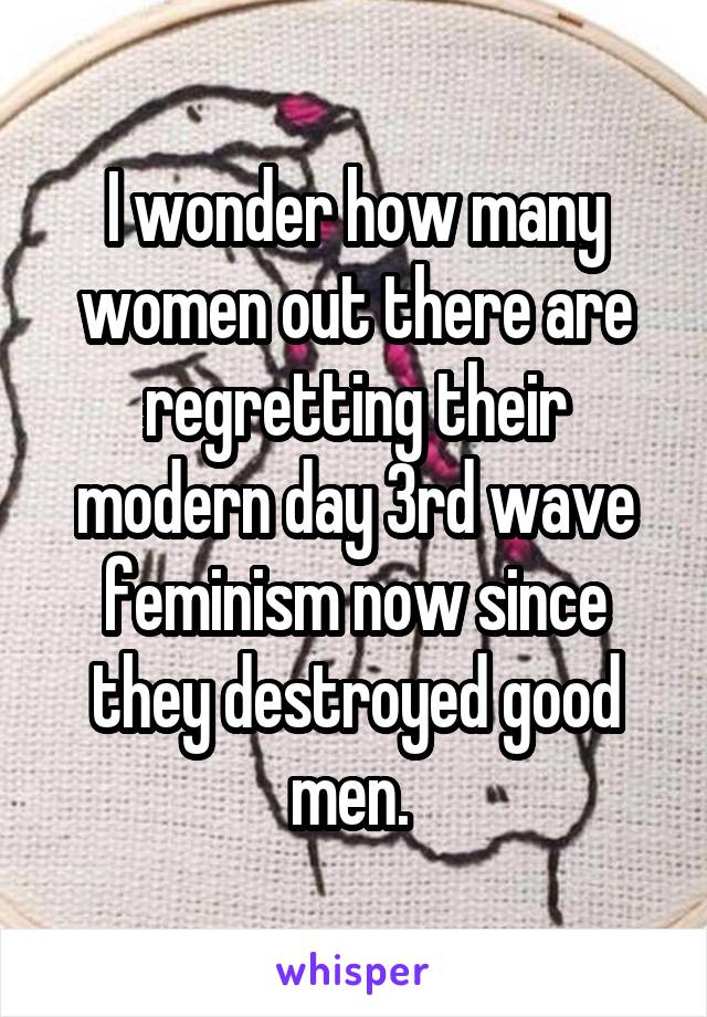 I wonder how many women out there are regretting their modern day 3rd wave feminism now since they destroyed good men. 