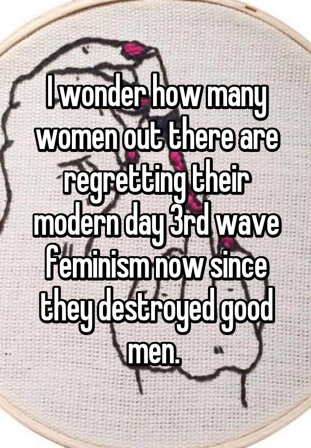 I wonder how many women out there are regretting their modern day 3rd wave feminism now since they destroyed good men. 