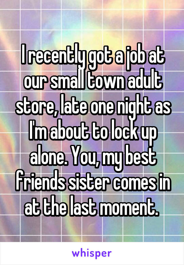 I recently got a job at our small town adult store, late one night as I'm about to lock up alone. You, my best friends sister comes in at the last moment. 