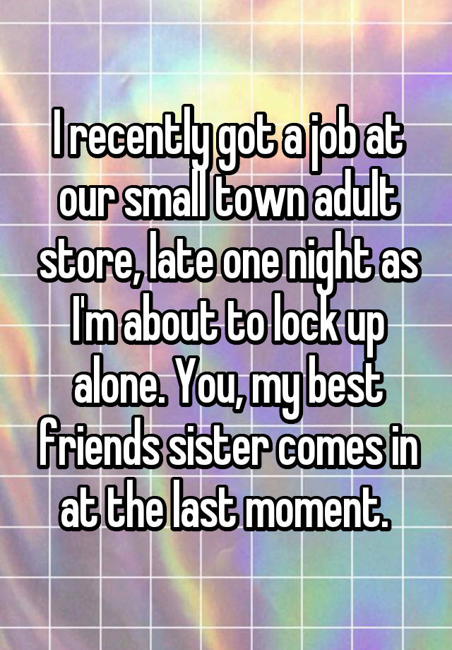 I recently got a job at our small town adult store, late one night as I'm about to lock up alone. You, my best friends sister comes in at the last moment. 