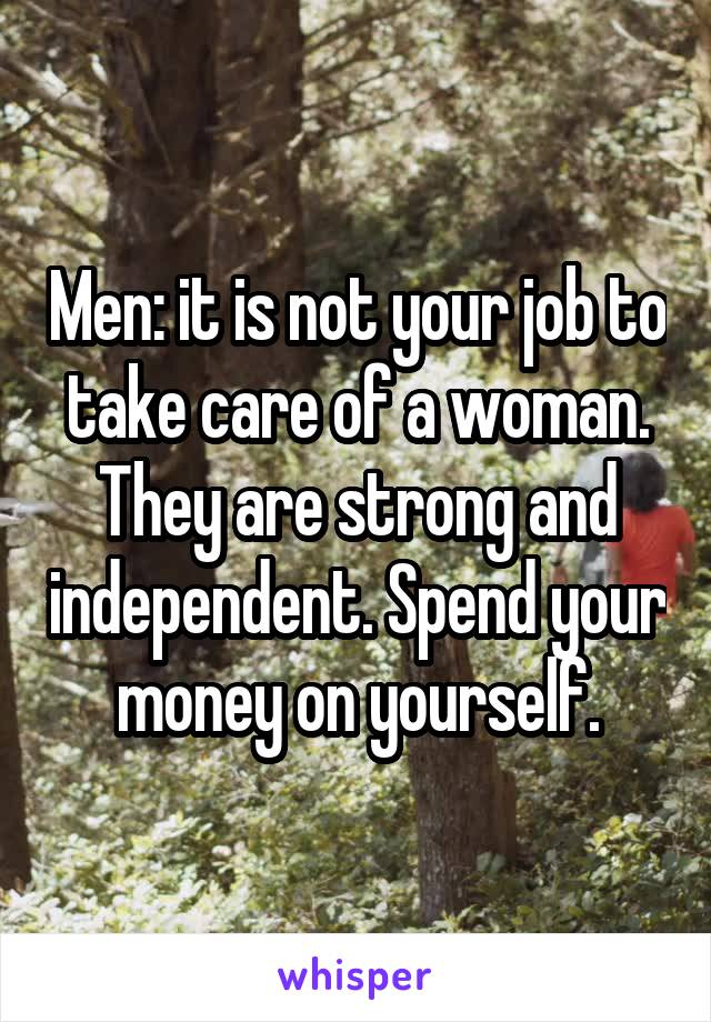 Men: it is not your job to take care of a woman. They are strong and independent. Spend your money on yourself.