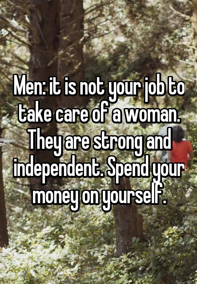 Men: it is not your job to take care of a woman. They are strong and independent. Spend your money on yourself.