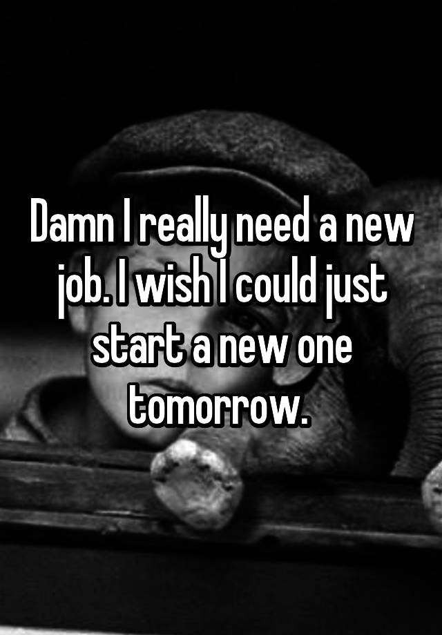 Damn I really need a new job. I wish I could just start a new one tomorrow. 