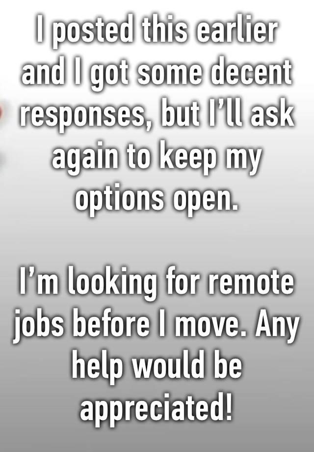 I posted this earlier and I got some decent responses, but I’ll ask again to keep my options open.

I’m looking for remote jobs before I move. Any help would be appreciated!