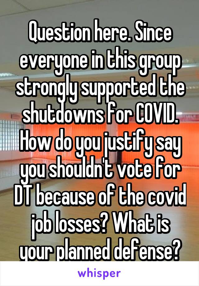 Question here. Since everyone in this group strongly supported the shutdowns for COVID. How do you justify say you shouldn't vote for DT because of the covid job losses? What is your planned defense?