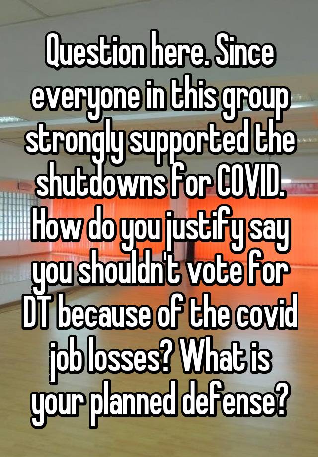 Question here. Since everyone in this group strongly supported the shutdowns for COVID. How do you justify say you shouldn't vote for DT because of the covid job losses? What is your planned defense?