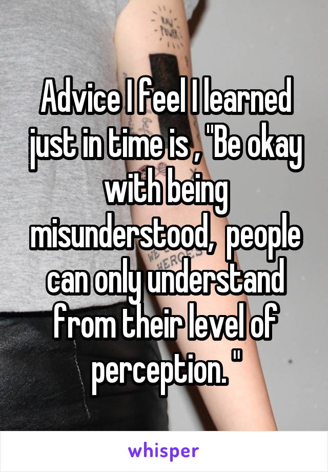 Advice I feel I learned just in time is , "Be okay with being misunderstood,  people can only understand from their level of perception. "