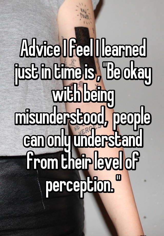 Advice I feel I learned just in time is , "Be okay with being misunderstood,  people can only understand from their level of perception. "