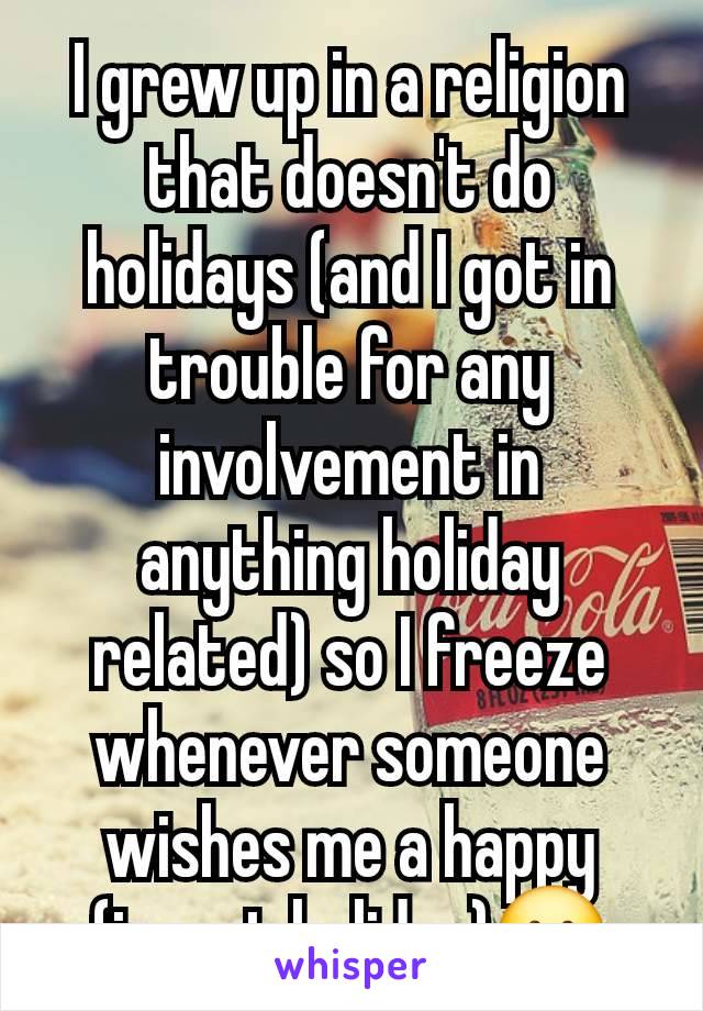 I grew up in a religion that doesn't do holidays (and I got in trouble for any involvement in anything holiday related) so I freeze whenever someone wishes me a happy (insert holiday)😬
